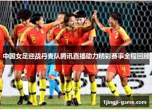 中国女足迎战丹麦队腾讯直播助力精彩赛事全程回顾