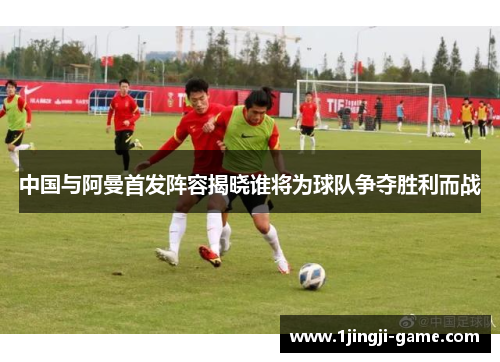 中国与阿曼首发阵容揭晓谁将为球队争夺胜利而战